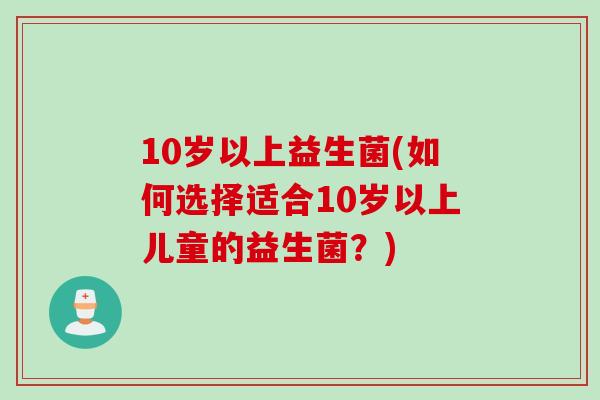 10岁以上益生菌(如何选择适合10岁以上儿童的益生菌？)