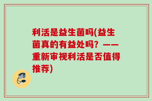 利活是益生菌吗(益生菌真的有益处吗？——重新审视利活是否值得推荐)