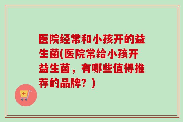医院经常和小孩开的益生菌(医院常给小孩开益生菌，有哪些值得推荐的品牌？)