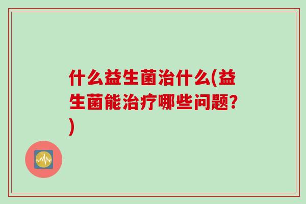 什么益生菌什么(益生菌能哪些问题?) 什么益生菌什么(益生菌能哪些问题?)