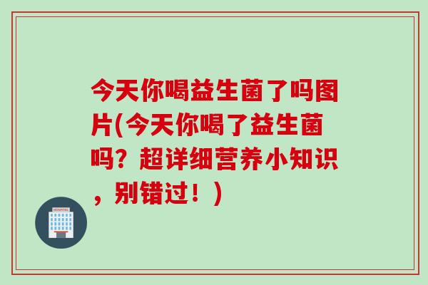 今天你喝益生菌了吗图片(今天你喝了益生菌吗？超详细营养小知识，别错过！)