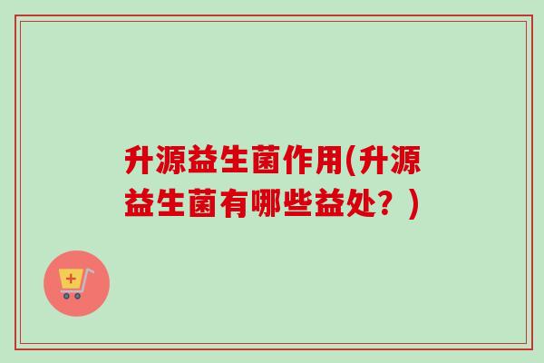 升源益生菌作用(升源益生菌有哪些益处？)