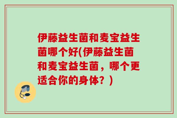 伊藤益生菌和麦宝益生菌哪个好(伊藤益生菌和麦宝益生菌，哪个更适合你的身体？)