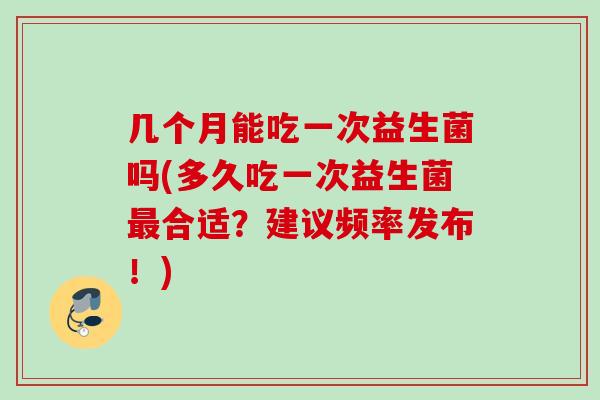 几个月能吃一次益生菌吗(多久吃一次益生菌合适?建议频率发布!) 几个月能吃一次益生菌吗(多久吃一次益生菌合适?建议频率发布!)