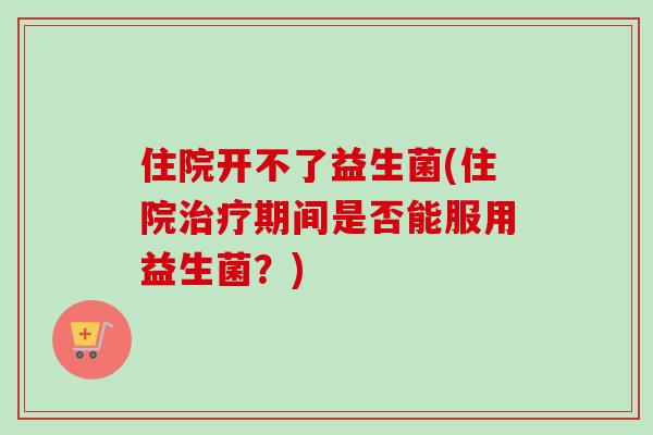 住院开不了益生菌(住院期间是否能服用益生菌？)