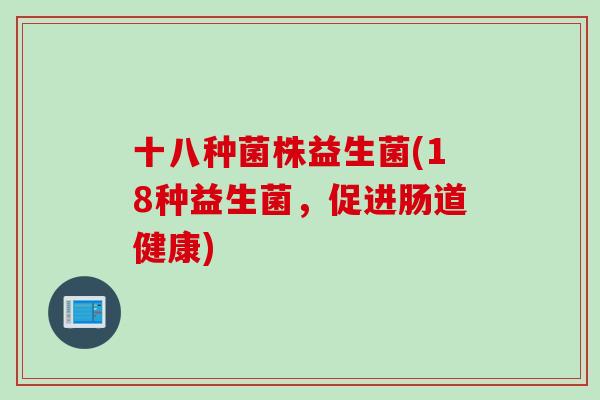 十八种菌株益生菌(18种益生菌,促进肠道健康) 十八种菌株益生菌(18种益生菌,促进肠道健康)