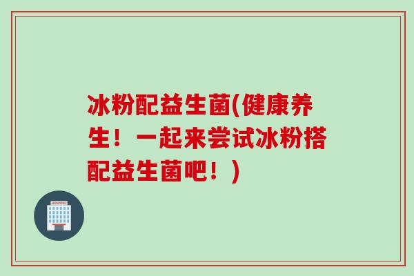 冰粉配益生菌(健康养生!一起来尝试冰粉搭配益生菌吧!) 冰粉配益生菌(健康养生!一起来尝试冰粉搭配益生菌吧!)