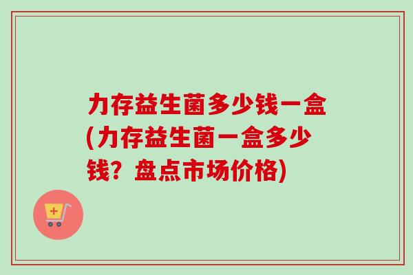 力存益生菌多少钱一盒(力存益生菌一盒多少钱？盘点市场价格)