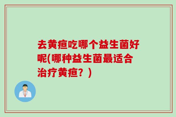 去黄疸吃哪个益生菌好呢(哪种益生菌适合黄疸?) 去黄疸吃哪个益生菌好呢(哪种益生菌适合黄疸?)