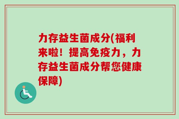 力存益生菌成分(福利来啦!提高力,力存益生菌成分帮您健康保障) 力存益生菌成分(福利来啦!提高力,力存益生菌成分帮您健康保障)