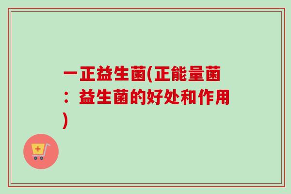一正益生菌(正能量菌:益生菌的好处和作用) 一正益生菌(正能量菌:益生菌的好处和作用)