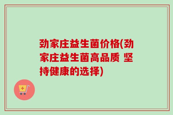 劲家庄益生菌价格(劲家庄益生菌高品质 坚持健康的选择)