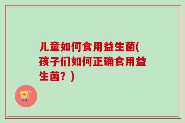儿童如何食用益生菌(孩子们如何正确食用益生菌?) 儿童如何食用益生菌(孩子们如何正确食用益生菌?)