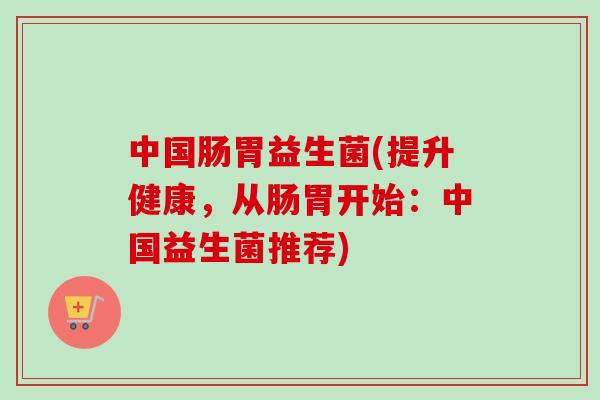 中国肠胃益生菌(提升健康,从肠胃开始:中国益生菌推荐) 中国肠胃益生菌(提升健康,从肠胃开始:中国益生菌推荐)
