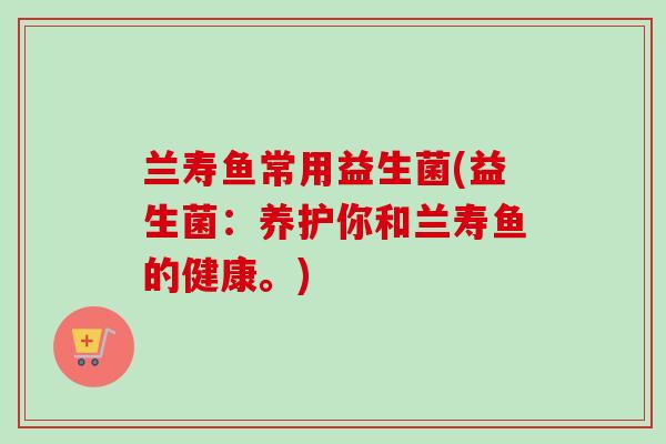 兰寿鱼常用益生菌(益生菌:养护你和兰寿鱼的健康。) 兰寿鱼常用益生菌(益生菌:养护你和兰寿鱼的健康。)