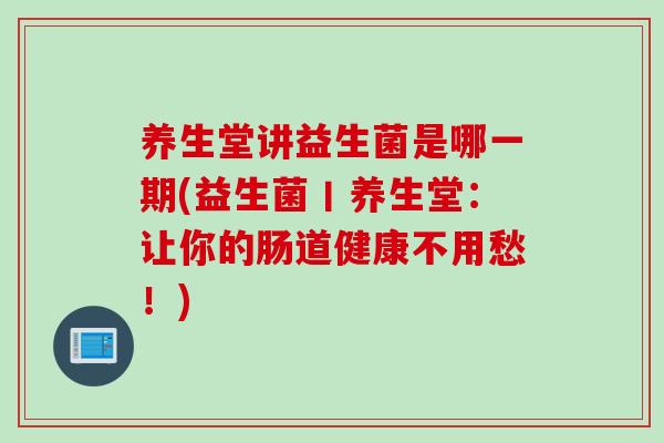 养生堂讲益生菌是哪一期(益生菌丨养生堂：让你的肠道健康不用愁！)