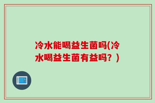 冷水能喝益生菌吗(冷水喝益生菌有益吗？)