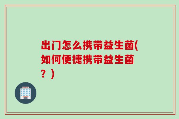 出门怎么携带益生菌(如何便捷携带益生菌 ？)