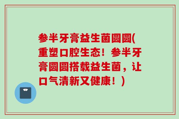 参半牙膏益生菌圆圆(重塑口腔生态!参半牙膏圆圆搭载益生菌,让口气清新又健康!) 参半牙膏益生菌圆圆(重塑口腔生态!参半牙膏圆圆搭载益生菌,让口气清新又健康!)