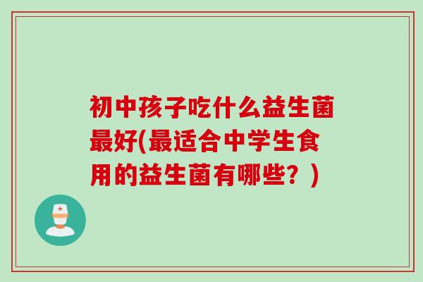 初中孩子吃什么益生菌好(适合中学生食用的益生菌有哪些？)