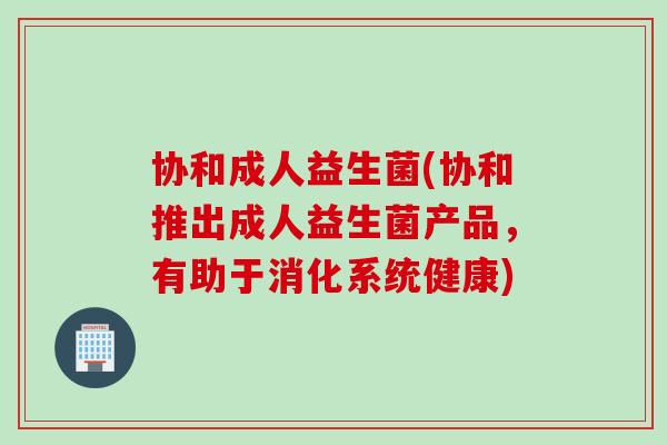 协和成人益生菌(协和推出成人益生菌产品，有助于消化系统健康)