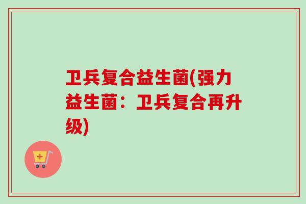 卫兵复合益生菌(强力益生菌：卫兵复合再升级)
