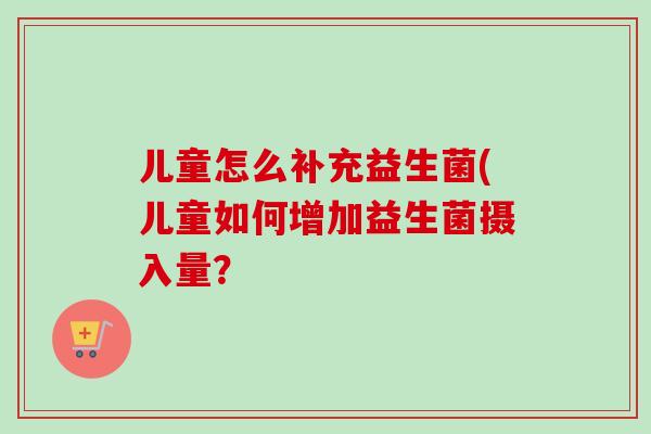 儿童怎么补充益生菌(儿童如何增加益生菌摄入量？