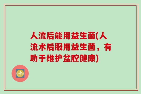 人流后能用益生菌(人流术后服用益生菌,有助于维护盆腔健康) 人流后能用益生菌(人流术后服用益生菌,有助于维护盆腔健康)