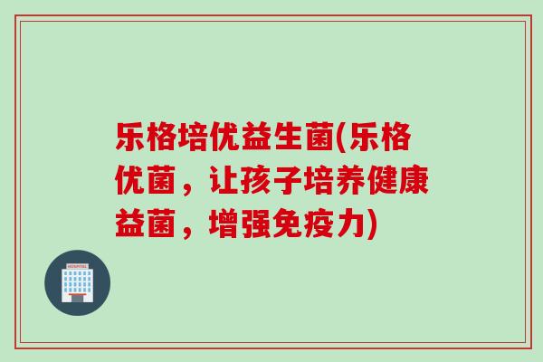 乐格培优益生菌(乐格优菌，让孩子培养健康益菌，增强力)
