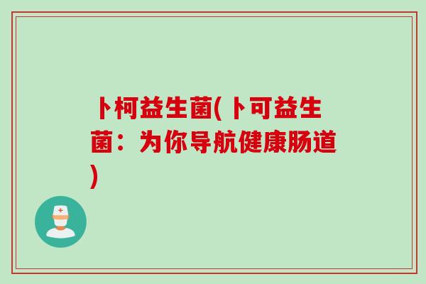 卜柯益生菌(卜可益生菌:为你导航健康肠道) 卜柯益生菌(卜可益生菌:为你导航健康肠道)