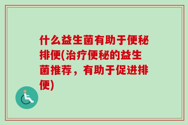 什么益生菌有助于便秘排便(治疗便秘的益生菌推荐，有助于促进排便)