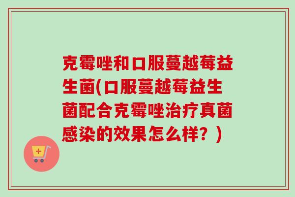 克霉唑和口服蔓越莓益生菌(口服蔓越莓益生菌配合克霉唑真菌的效果怎么样?) 克霉唑和口服蔓越莓益生菌(口服蔓越莓益生菌配合克霉唑真菌的效果怎么样?)