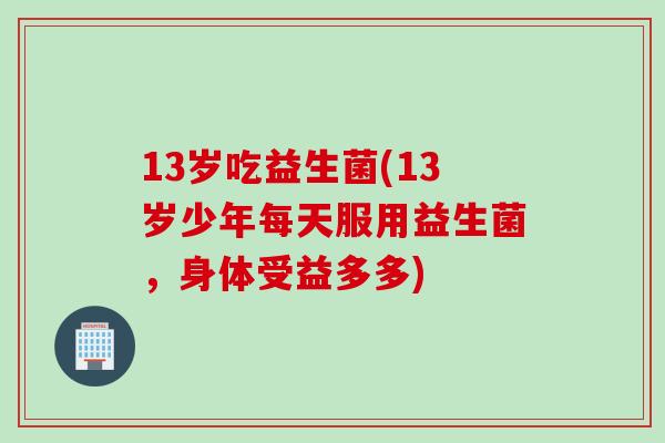 13岁吃益生菌(13岁少年每天服用益生菌，身体受益多多)