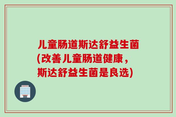 儿童肠道斯达舒益生菌(改善儿童肠道健康，斯达舒益生菌是良选)