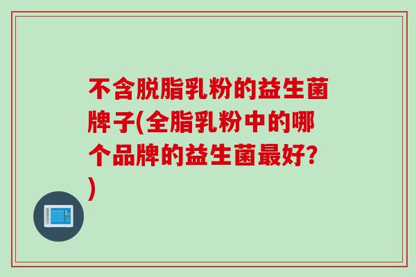 不含脱脂乳粉的益生菌牌子(全脂乳粉中的哪个品牌的益生菌好？)