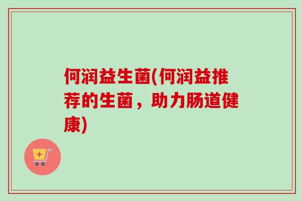 何润益生菌(何润益推荐的生菌,助力肠道健康) 何润益生菌(何润益推荐的生菌,助力肠道健康)