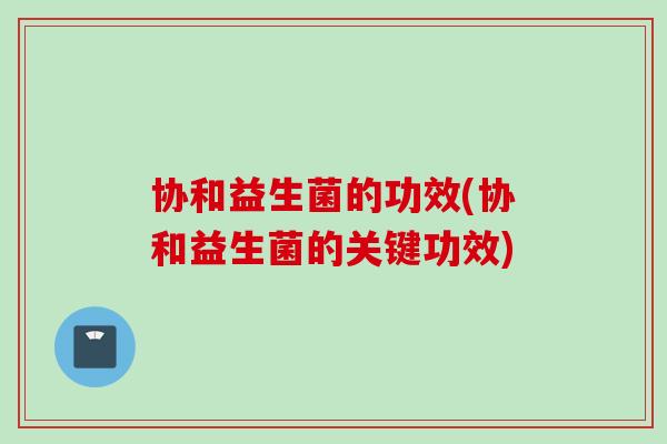 协和益生菌的功效(协和益生菌的关键功效)