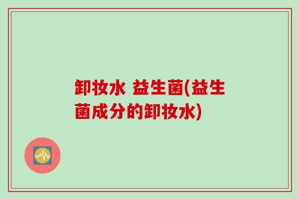 卸妆水 益生菌(益生菌成分的卸妆水)