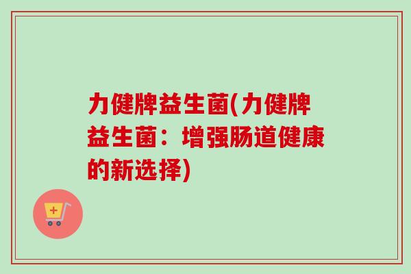力健牌益生菌(力健牌益生菌:增强肠道健康的新选择) 力健牌益生菌(力健牌益生菌:增强肠道健康的新选择)