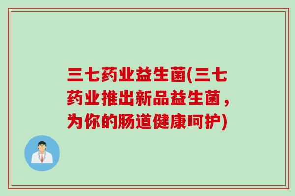 三七药业益生菌(三七药业推出新品益生菌，为你的肠道健康呵护)