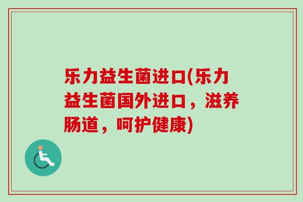 乐力益生菌进口(乐力益生菌国外进口，滋养肠道，呵护健康)