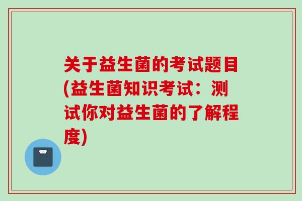 关于益生菌的考试题目(益生菌知识考试：测试你对益生菌的了解程度)