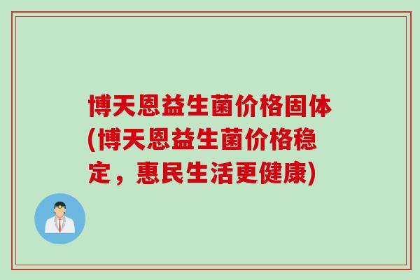 博天恩益生菌价格固体(博天恩益生菌价格稳定，惠民生活更健康)