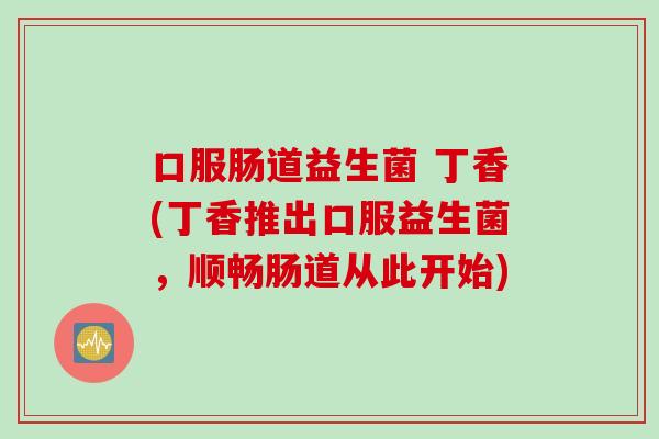 口服肠道益生菌 丁香(丁香推出口服益生菌,顺畅肠道从此开始) 口服肠道益生菌 丁香(丁香推出口服益生菌,顺畅肠道从此开始)
