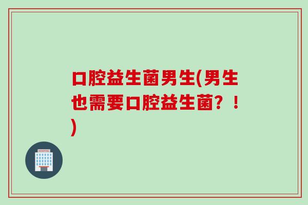 口腔益生菌男生(男生也需要口腔益生菌？！)