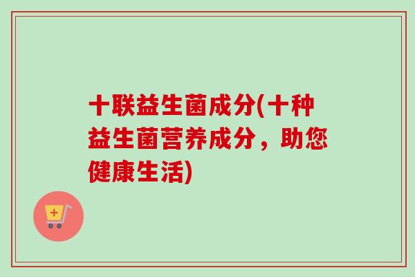 十联益生菌成分(十种益生菌营养成分，助您健康生活)