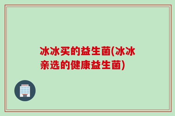冰冰买的益生菌(冰冰亲选的健康益生菌)