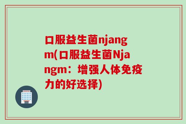 口服益生菌njangm(口服益生菌Njangm:增强人体力的好选择) 口服益生菌njangm(口服益生菌Njangm:增强人体力的好选择)