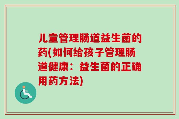 儿童管理肠道益生菌的药(如何给孩子管理肠道健康：益生菌的正确用药方法)