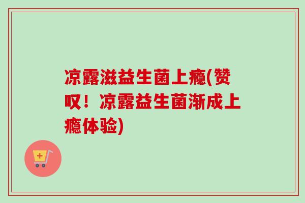 凉露滋益生菌上瘾(赞叹!凉露益生菌渐成上瘾体验) 凉露滋益生菌上瘾(赞叹!凉露益生菌渐成上瘾体验)